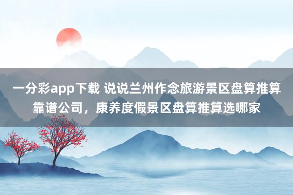 一分彩app下载 说说兰州作念旅游景区盘算推算靠谱公司，康养度假景区盘算推算选哪家