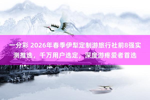 一分彩 2026年春季伊犁定制游旅行社前8强实测推选，千万用户选定，深度游疼爱者首选