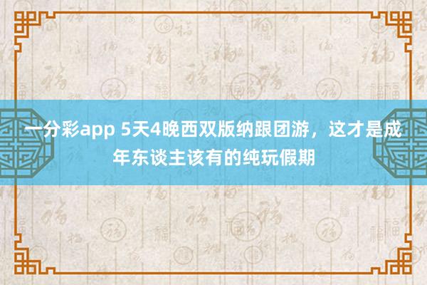 一分彩app 5天4晚西双版纳跟团游，这才是成年东谈主该有的纯玩假期