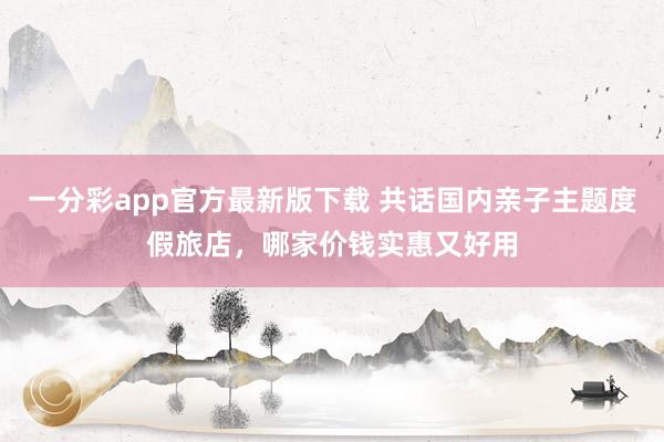 一分彩app官方最新版下载 共话国内亲子主题度假旅店，哪家价钱实惠又好用