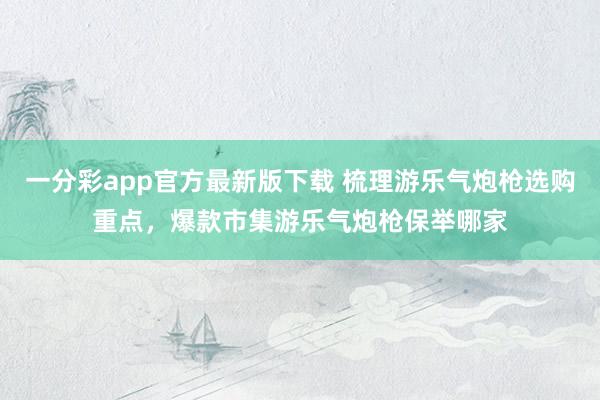 一分彩app官方最新版下载 梳理游乐气炮枪选购重点，爆款市集游乐气炮枪保举哪家