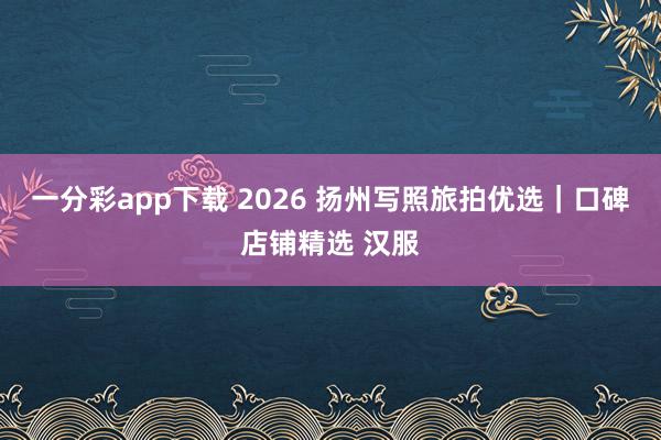 一分彩app下载 2026 扬州写照旅拍优选｜口碑店铺精选 汉服