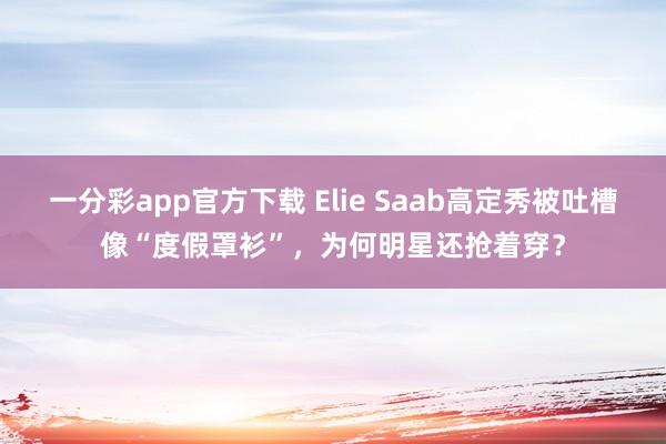 一分彩app官方下载 Elie Saab高定秀被吐槽像“度假罩衫”，为何明星还抢着穿？