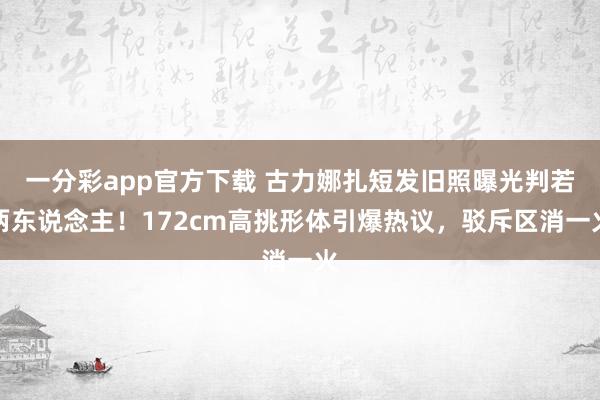 一分彩app官方下载 古力娜扎短发旧照曝光判若两东说念主！172cm高挑形体引爆热议，驳斥区消一火