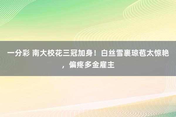 一分彩 南大校花三冠加身！白丝雪裹琼苞太惊艳，偏疼多金雇主