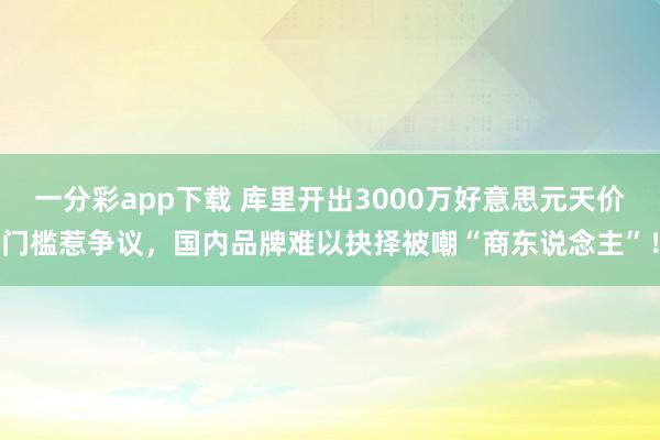 一分彩app下载 库里开出3000万好意思元天价门槛惹争议，国内品牌难以抉择被嘲“商东说念主”！