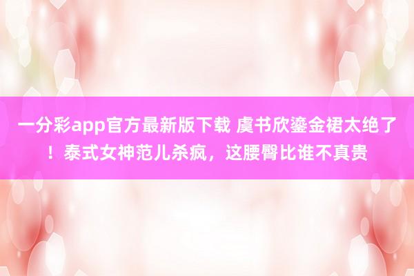 一分彩app官方最新版下载 虞书欣鎏金裙太绝了！泰式女神范儿杀疯，这腰臀比谁不真贵