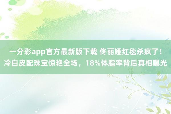 一分彩app官方最新版下载 佟丽娅红毯杀疯了！冷白皮配珠宝惊艳全场，18%体脂率背后真相曝光