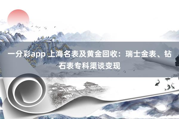 一分彩app 上海名表及黄金回收：瑞士金表、钻石表专科渠谈变现