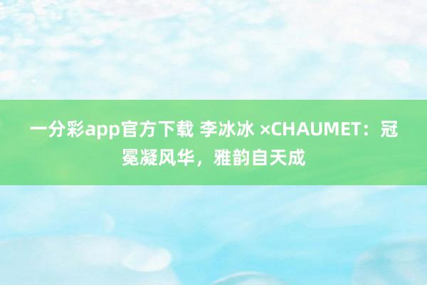 一分彩app官方下载 李冰冰 ×CHAUMET：冠冕凝风华，雅韵自天成