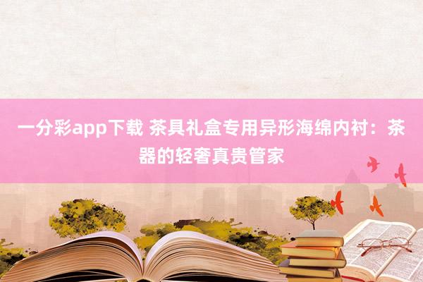 一分彩app下载 茶具礼盒专用异形海绵内衬：茶器的轻奢真贵管家