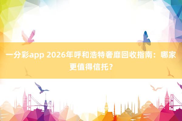 一分彩app 2026年呼和浩特奢靡回收指南：哪家更值得信托？