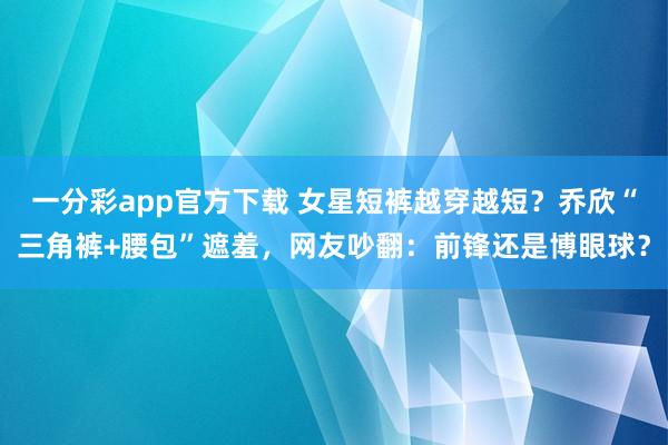 一分彩app官方下载 女星短裤越穿越短？乔欣“三角裤+腰包”遮羞，网友吵翻：前锋还是博眼球？