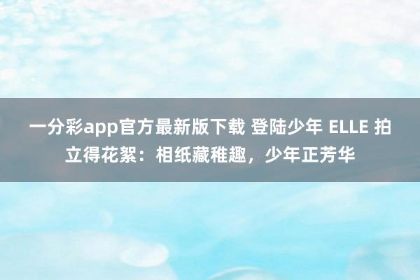 一分彩app官方最新版下载 登陆少年 ELLE 拍立得花絮：相纸藏稚趣，少年正芳华