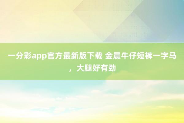 一分彩app官方最新版下载 金晨牛仔短裤一字马，大腿好有劲
