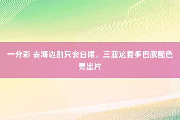 一分彩 去海边别只会白裙，三亚这套多巴胺配色更出片