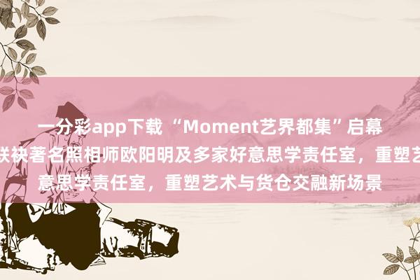 一分彩app下载 “Moment艺界都集”启幕：青岛金茂万丽货仓联袂著名照相师欧阳明及多家好意思学责任室，重塑艺术与货仓交融新场景