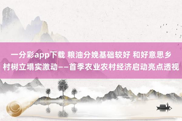 一分彩app下载 粮油分娩基础较好 和好意思乡村树立塌实激动——首季农业农村经济启动亮点透视
