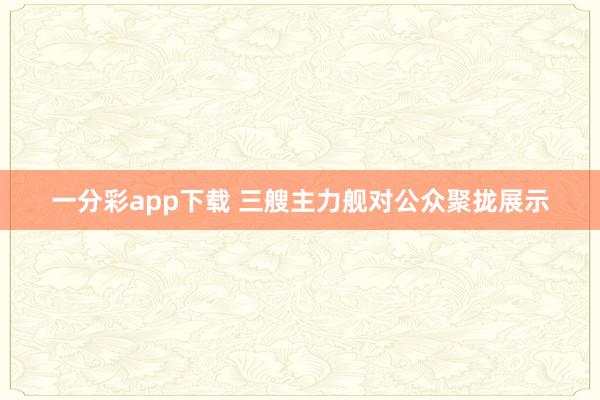 一分彩app下载 三艘主力舰对公众聚拢展示