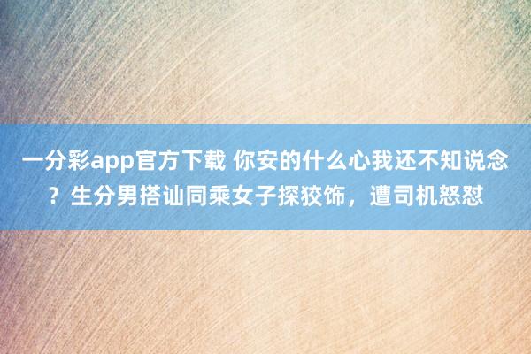 一分彩app官方下载 你安的什么心我还不知说念？生分男搭讪同乘女子探狡饰，遭司机怒怼
