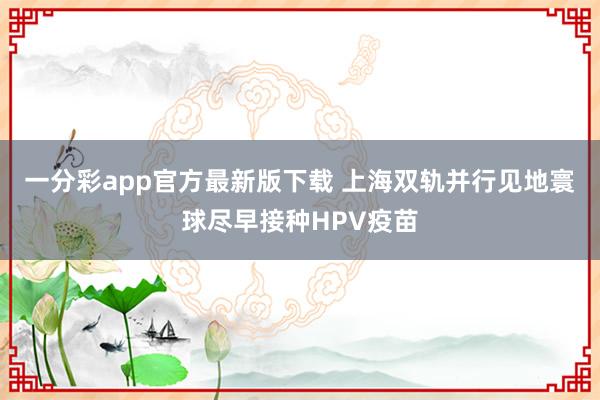 一分彩app官方最新版下载 上海双轨并行见地寰球尽早接种HPV疫苗