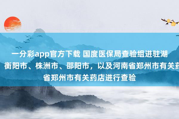 一分彩app官方下载 国度医保局查验组进驻湖南省怀化市、衡阳市、株洲市、邵阳市，以及河南省郑州市有关药店进行查验