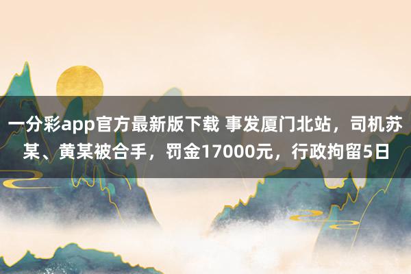 一分彩app官方最新版下载 事发厦门北站，司机苏某、黄某被合手，罚金17000元，行政拘留5日