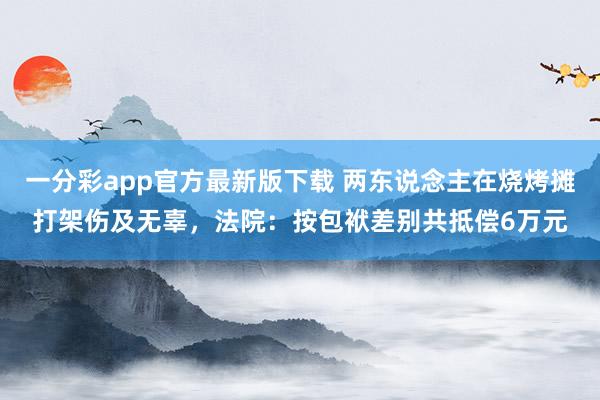 一分彩app官方最新版下载 两东说念主在烧烤摊打架伤及无辜，法院：按包袱差别共抵偿6万元