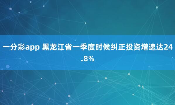 一分彩app 黑龙江省一季度时候纠正投资增速达24.8%