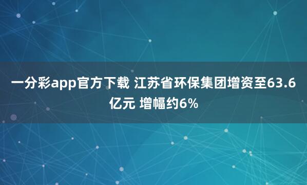 一分彩app官方下载 江苏省环保集团增资至63.6亿元 增幅约6%
