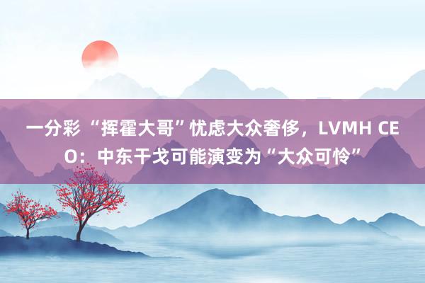 一分彩 “挥霍大哥”忧虑大众奢侈，LVMH CEO：中东干戈可能演变为“大众可怜”