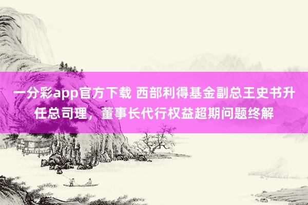 一分彩app官方下载 西部利得基金副总王史书升任总司理，董事长代行权益超期问题终解