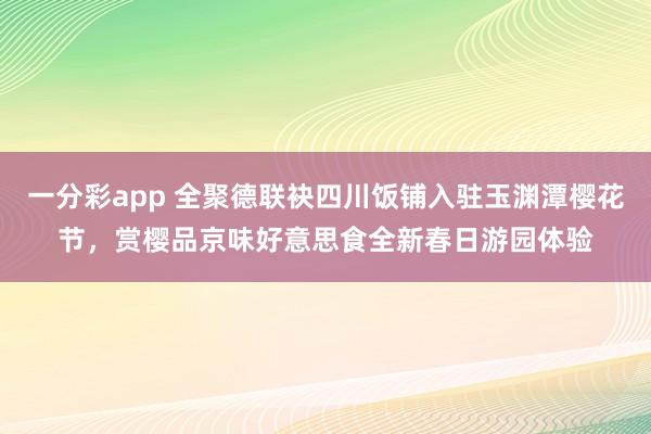 一分彩app 全聚德联袂四川饭铺入驻玉渊潭樱花节，赏樱品京味好意思食全新春日游园体验