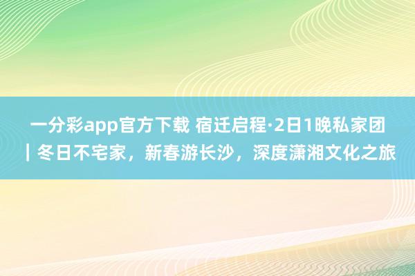 一分彩app官方下载 宿迁启程·2日1晚私家团｜冬日不宅家，新春游长沙，深度潇湘文化之旅