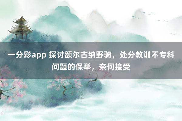 一分彩app 探讨额尔古纳野骑，处分教训不专科问题的保举，奈何接受