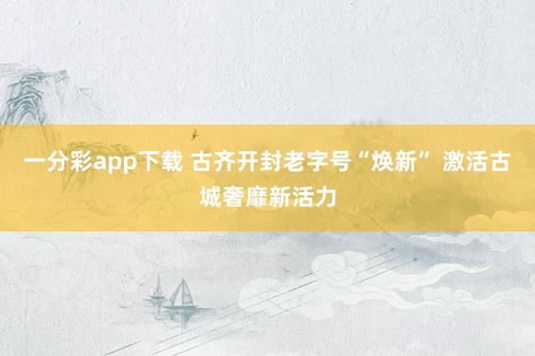 一分彩app下载 古齐开封老字号“焕新” 激活古城奢靡新活力