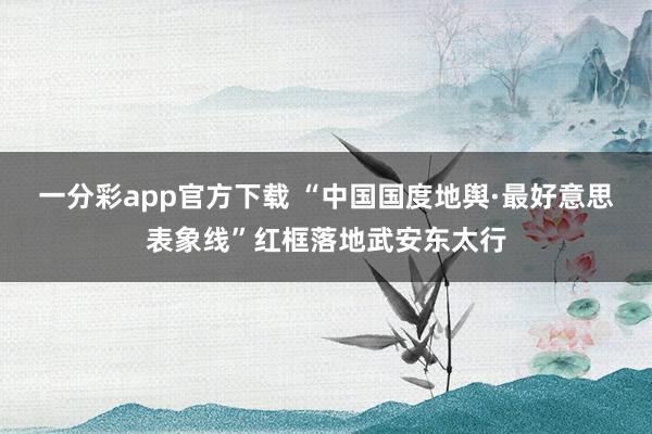 一分彩app官方下载 “中国国度地舆·最好意思表象线”红框落地武安东太行