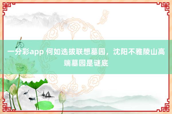 一分彩app 何如选拔联想墓园，沈阳不雅陵山高端墓园是谜底