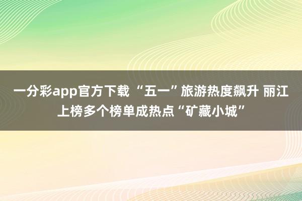 一分彩app官方下载 “五一”旅游热度飙升 丽江上榜多个榜单成热点“矿藏小城”