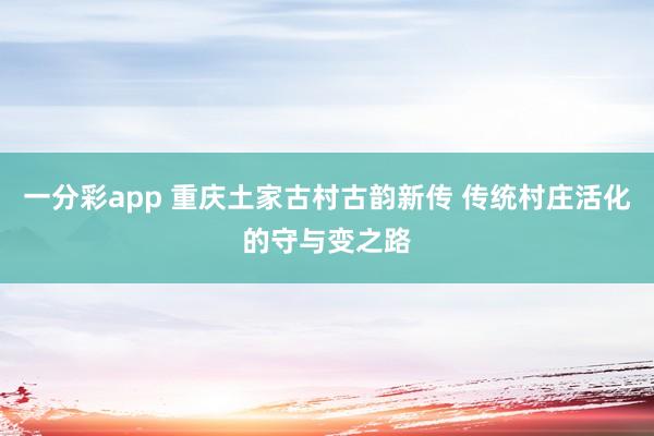 一分彩app 重庆土家古村古韵新传 传统村庄活化的守与变之路