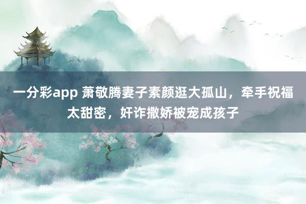 一分彩app 萧敬腾妻子素颜逛大孤山，牵手祝福太甜密，奸诈撒娇被宠成孩子