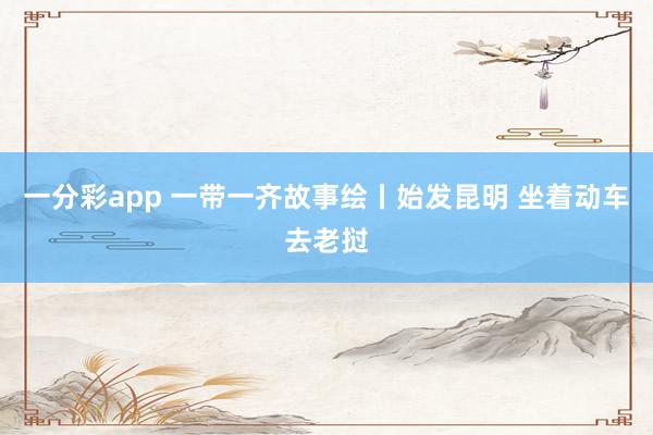 一分彩app 一带一齐故事绘丨始发昆明 坐着动车去老挝