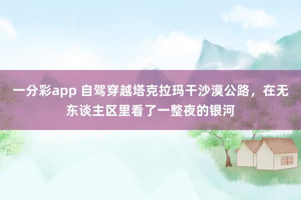 一分彩app 自驾穿越塔克拉玛干沙漠公路，在无东谈主区里看了一整夜的银河