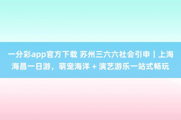 一分彩app官方下载 苏州三六六社会引申｜上海海昌一日游，萌宠海洋 + 演艺游乐一站式畅玩
