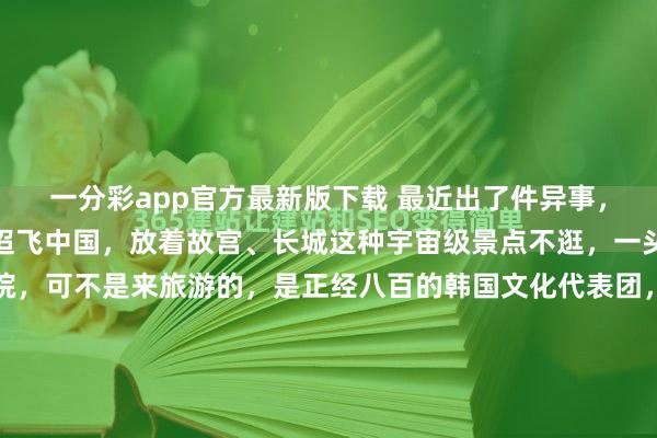 一分彩app官方最新版下载 最近出了件异事，一群韩国东说念主沉迢迢飞中国，放着故宫、长城这种宇宙级景点不逛，一头扎进福建大山里的书院，可不是来旅游的，是正经八百的韩国文化代表团，目标格外不肤浅！福建深山，一座藏在雾霭里的茶书院，最近成了国际新闻的焦点。一群韩国东说念主万里迢迢从首尔飞来北京，转车蜕变又转大巴，临了一头扎...
