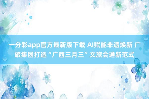 一分彩app官方最新版下载 AI赋能非遗焕新 广旅集团打造“广西三月三”文旅会通新范式