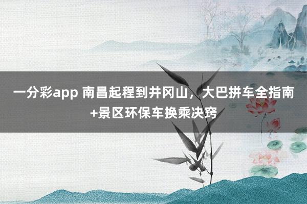 一分彩app 南昌起程到井冈山，大巴拼车全指南+景区环保车换乘决窍
