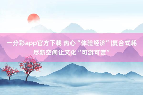 一分彩app官方下载 热心“体验经济”|复合式耗尽新空间让文化“可游可赏”