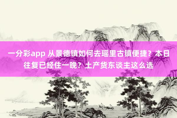 一分彩app 从景德镇如何去瑶里古镇便捷？本日往复已经住一晚？土产货东谈主这么选