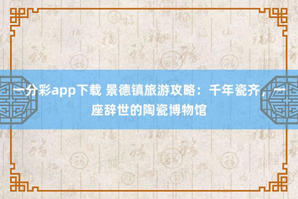 一分彩app下载 景德镇旅游攻略：千年瓷齐，一座辞世的陶瓷博物馆